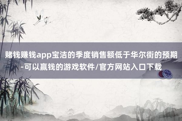 赌钱赚钱app宝洁的季度销售额低于华尔街的预期-可以赢钱的游戏软件/官方网站入口下载