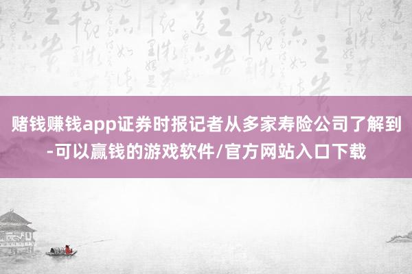 赌钱赚钱app证券时报记者从多家寿险公司了解到-可以赢钱的游戏软件/官方网站入口下载