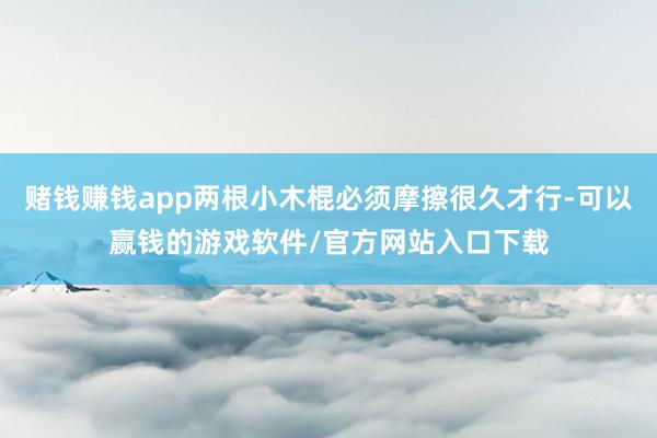 赌钱赚钱app两根小木棍必须摩擦很久才行-可以赢钱的游戏软件/官方网站入口下载