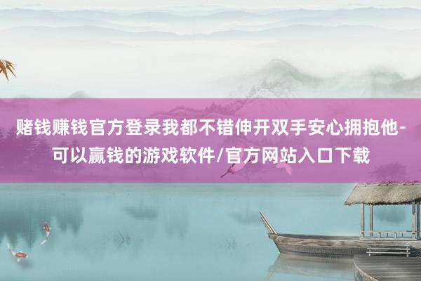 赌钱赚钱官方登录我都不错伸开双手安心拥抱他-可以赢钱的游戏软件/官方网站入口下载