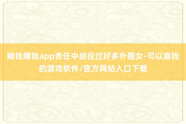 赌钱赚钱app责任中战役过好多外围女-可以赢钱的游戏软件/官方网站入口下载