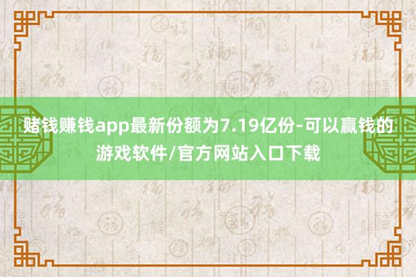 赌钱赚钱app最新份额为7.19亿份-可以赢钱的游戏软件/官方网站入口下载