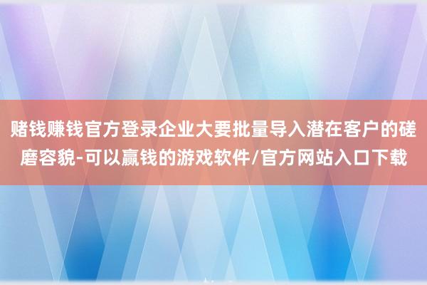 赌钱赚钱官方登录企业大要批量导入潜在客户的磋磨容貌-可以赢钱的游戏软件/官方网站入口下载