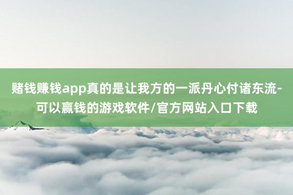 赌钱赚钱app真的是让我方的一派丹心付诸东流-可以赢钱的游戏软件/官方网站入口下载