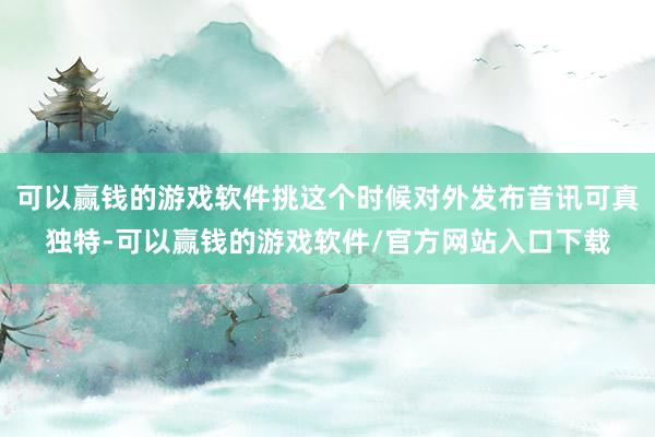 可以赢钱的游戏软件挑这个时候对外发布音讯可真独特-可以赢钱的游戏软件/官方网站入口下载