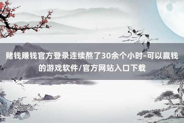 赌钱赚钱官方登录连续熬了30余个小时-可以赢钱的游戏软件/官方网站入口下载