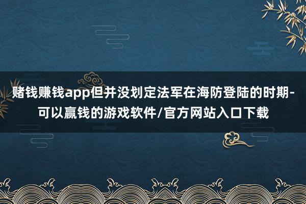 赌钱赚钱app但并没划定法军在海防登陆的时期-可以赢钱的游戏软件/官方网站入口下载