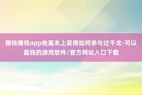 赌钱赚钱app他基本上莫得如何参与过干戈-可以赢钱的游戏软件/官方网站入口下载