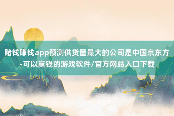 赌钱赚钱app预测供货量最大的公司是中国京东方-可以赢钱的游戏软件/官方网站入口下载