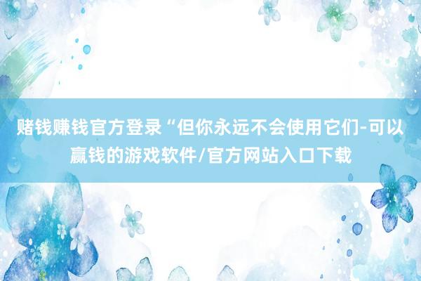 赌钱赚钱官方登录“但你永远不会使用它们-可以赢钱的游戏软件/官方网站入口下载