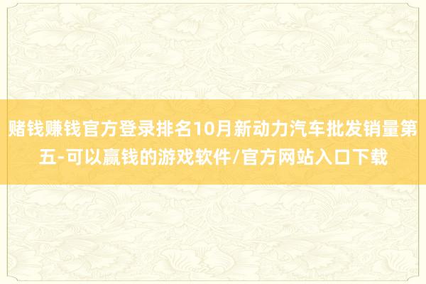 赌钱赚钱官方登录排名10月新动力汽车批发销量第五-可以赢钱的游戏软件/官方网站入口下载