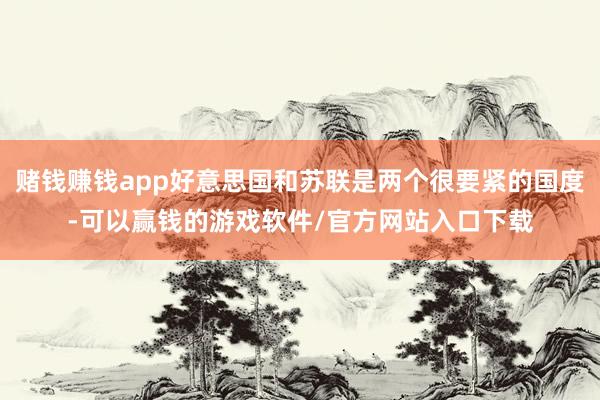 赌钱赚钱app好意思国和苏联是两个很要紧的国度-可以赢钱的游戏软件/官方网站入口下载