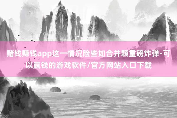 赌钱赚钱app这一情况险些如合并颗重磅炸弹-可以赢钱的游戏软件/官方网站入口下载