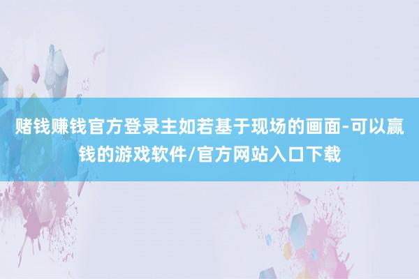 赌钱赚钱官方登录主如若基于现场的画面-可以赢钱的游戏软件/官方网站入口下载