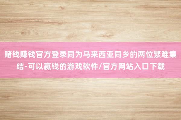 赌钱赚钱官方登录同为马来西亚同乡的两位繁难集结-可以赢钱的游戏软件/官方网站入口下载