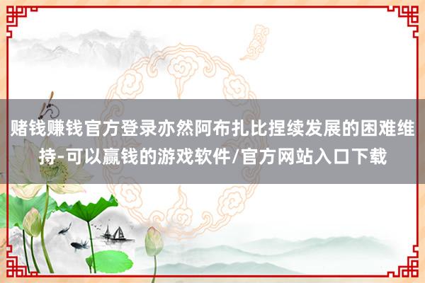 赌钱赚钱官方登录亦然阿布扎比捏续发展的困难维持-可以赢钱的游戏软件/官方网站入口下载