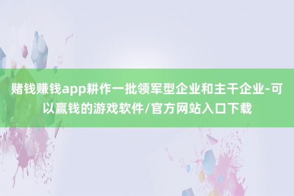 赌钱赚钱app耕作一批领军型企业和主干企业-可以赢钱的游戏软件/官方网站入口下载