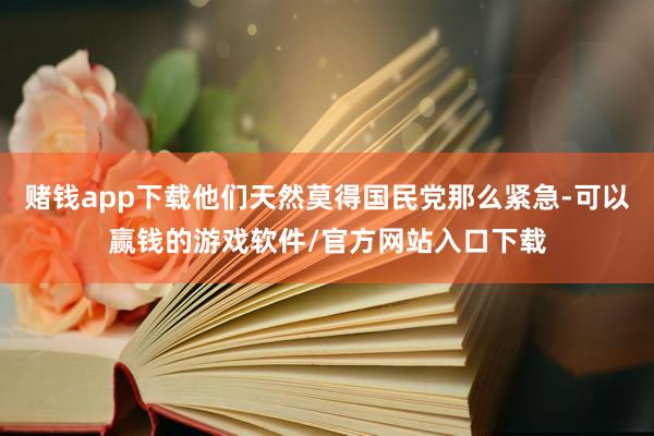 赌钱app下载他们天然莫得国民党那么紧急-可以赢钱的游戏软件/官方网站入口下载