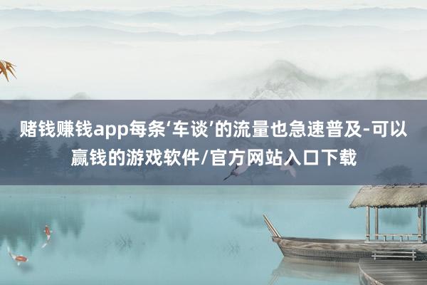 赌钱赚钱app每条‘车谈’的流量也急速普及-可以赢钱的游戏软件/官方网站入口下载