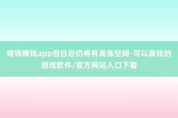 赌钱赚钱app但日后仍将有高涨空间-可以赢钱的游戏软件/官方网站入口下载