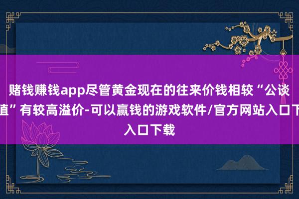 赌钱赚钱app尽管黄金现在的往来价钱相较“公谈价值”有较高溢价-可以赢钱的游戏软件/官方网站入口下载