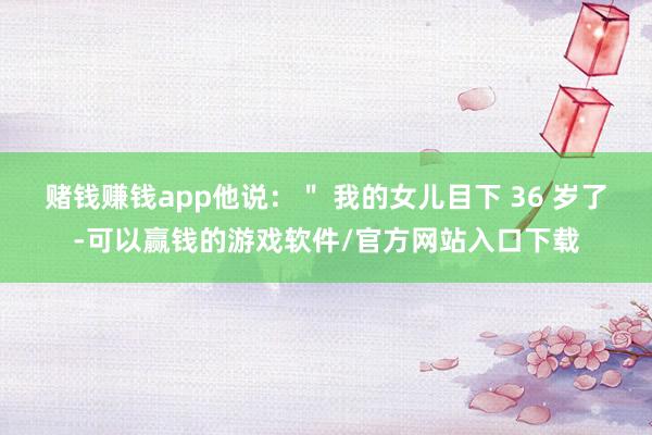 赌钱赚钱app他说：＂ 我的女儿目下 36 岁了-可以赢钱的游戏软件/官方网站入口下载