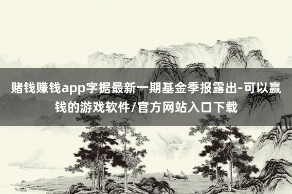 赌钱赚钱app字据最新一期基金季报露出-可以赢钱的游戏软件/官方网站入口下载