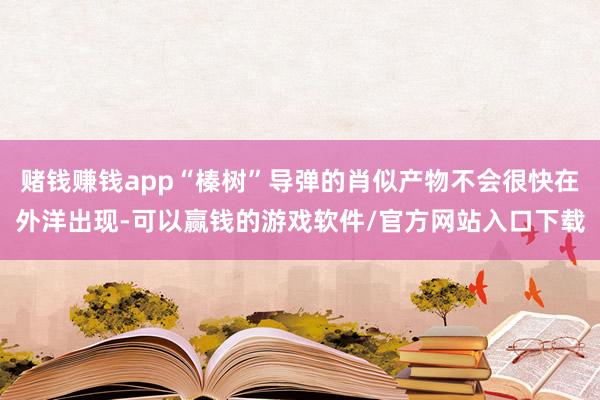 赌钱赚钱app“榛树”导弹的肖似产物不会很快在外洋出现-可以赢钱的游戏软件/官方网站入口下载