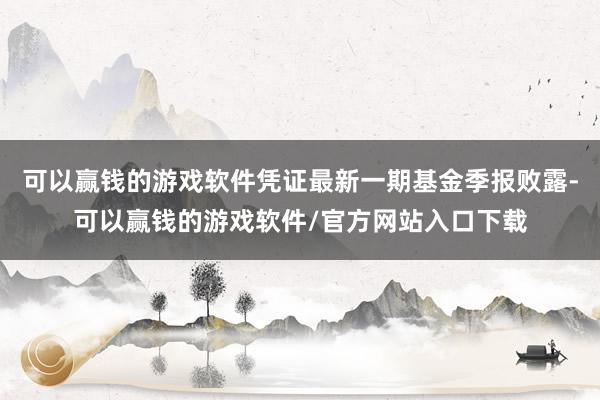 可以赢钱的游戏软件凭证最新一期基金季报败露-可以赢钱的游戏软件/官方网站入口下载