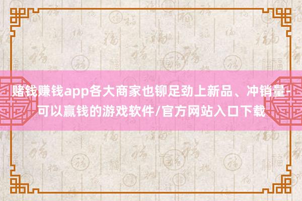 赌钱赚钱app各大商家也铆足劲上新品、冲销量-可以赢钱的游戏软件/官方网站入口下载