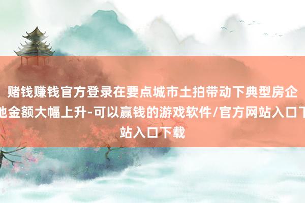 赌钱赚钱官方登录在要点城市土拍带动下典型房企拿地金额大幅上升-可以赢钱的游戏软件/官方网站入口下载