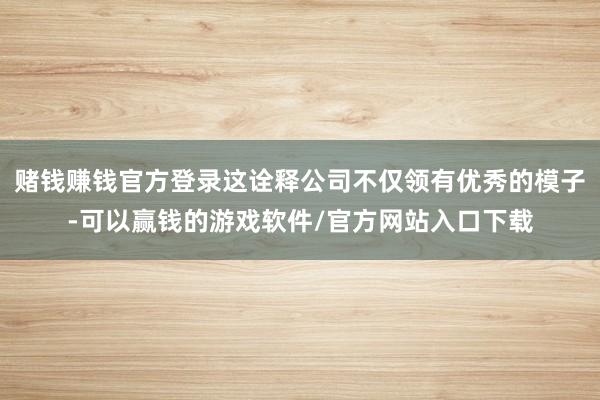 赌钱赚钱官方登录这诠释公司不仅领有优秀的模子-可以赢钱的游戏软件/官方网站入口下载