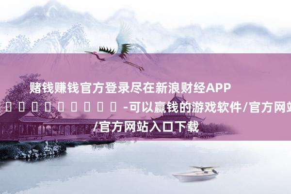 赌钱赚钱官方登录尽在新浪财经APP            													-可以赢钱的游戏软件/官方网站入口下载