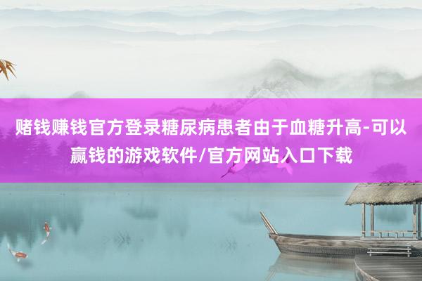 赌钱赚钱官方登录糖尿病患者由于血糖升高-可以赢钱的游戏软件/官方网站入口下载