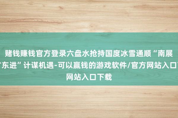 赌钱赚钱官方登录六盘水抢持国度冰雪通顺“南展西扩东进”计谋机遇-可以赢钱的游戏软件/官方网站入口下载