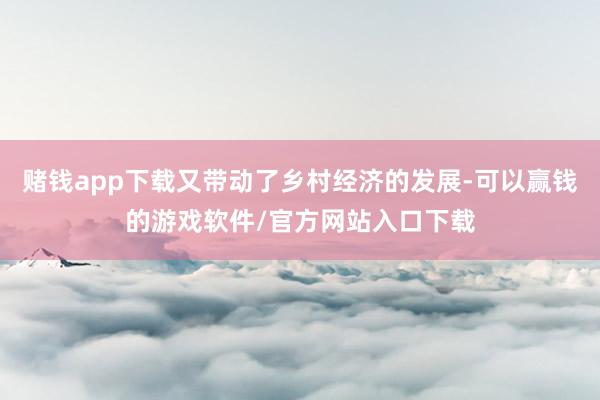 赌钱app下载又带动了乡村经济的发展-可以赢钱的游戏软件/官方网站入口下载