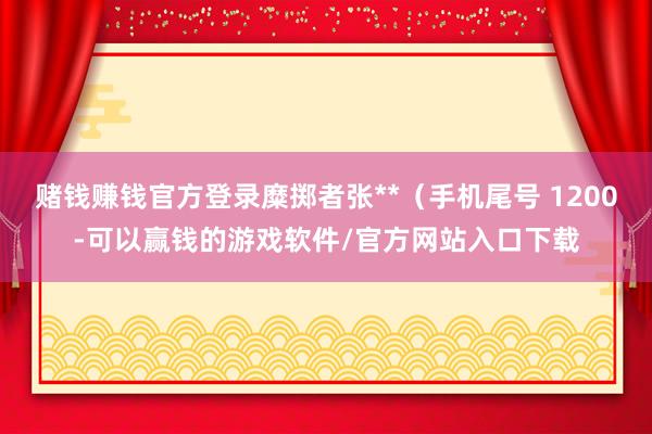 赌钱赚钱官方登录糜掷者张**（手机尾号 1200-可以赢钱的游戏软件/官方网站入口下载