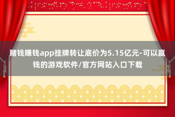 赌钱赚钱app挂牌转让底价为5.15亿元-可以赢钱的游戏软件/官方网站入口下载