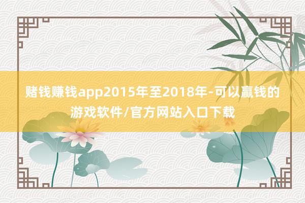 赌钱赚钱app　　2015年至2018年-可以赢钱的游戏软件/官方网站入口下载