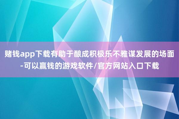 赌钱app下载有助于酿成积极乐不雅谋发展的场面-可以赢钱的游戏软件/官方网站入口下载