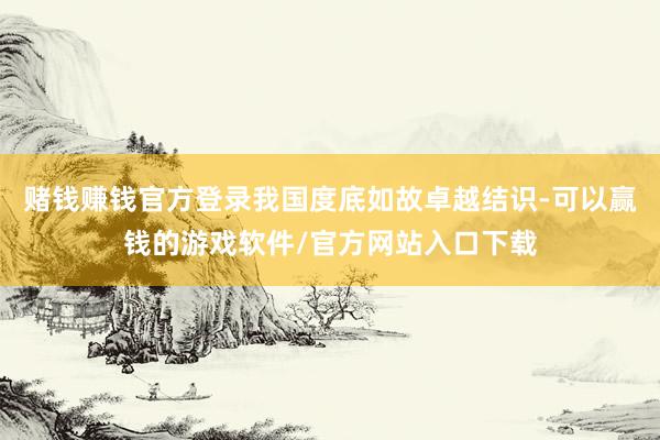 赌钱赚钱官方登录我国度底如故卓越结识-可以赢钱的游戏软件/官方网站入口下载