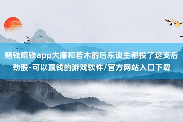 赌钱赚钱app大廉和若木的后东谈主都投了这支后劲股-可以赢钱的游戏软件/官方网站入口下载