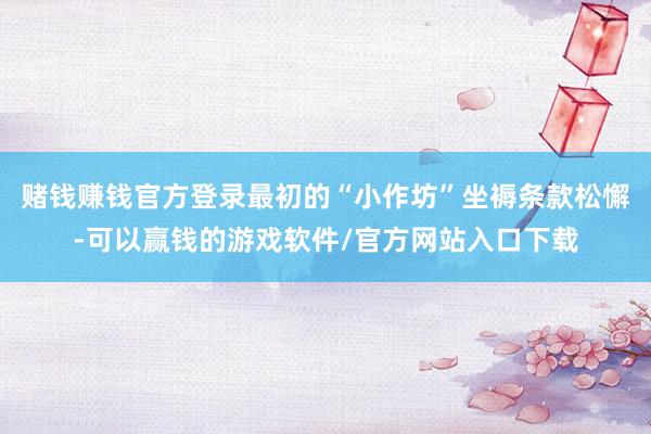 赌钱赚钱官方登录最初的“小作坊”坐褥条款松懈-可以赢钱的游戏软件/官方网站入口下载