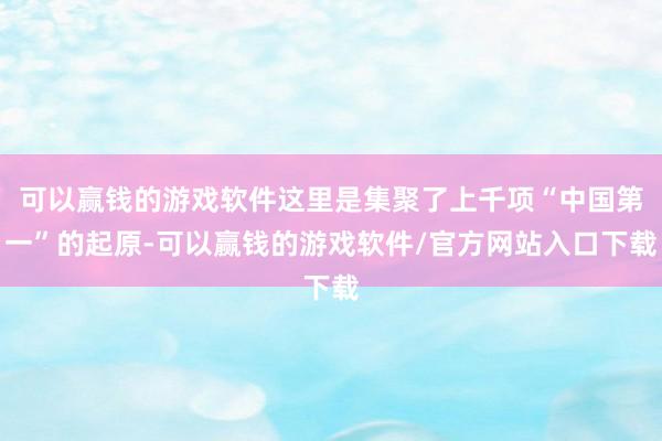 可以赢钱的游戏软件这里是集聚了上千项“中国第一”的起原-可以赢钱的游戏软件/官方网站入口下载