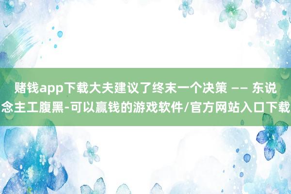 赌钱app下载大夫建议了终末一个决策 —— 东说念主工腹黑-可以赢钱的游戏软件/官方网站入口下载