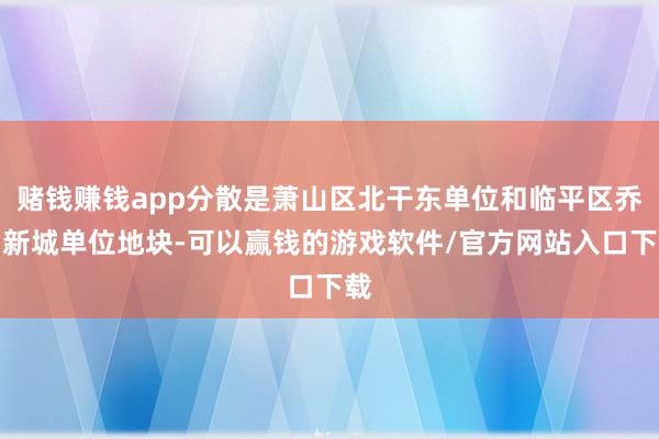 赌钱赚钱app分散是萧山区北干东单位和临平区乔司新城单位地块-可以赢钱的游戏软件/官方网站入口下载