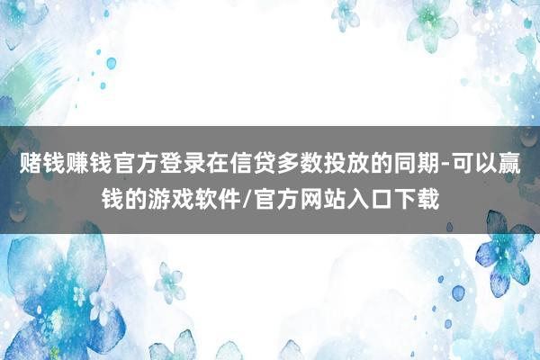 赌钱赚钱官方登录在信贷多数投放的同期-可以赢钱的游戏软件/官方网站入口下载