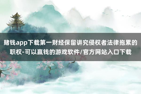 赌钱app下载第一财经保留讲究侵权者法律拖累的职权-可以赢钱的游戏软件/官方网站入口下载