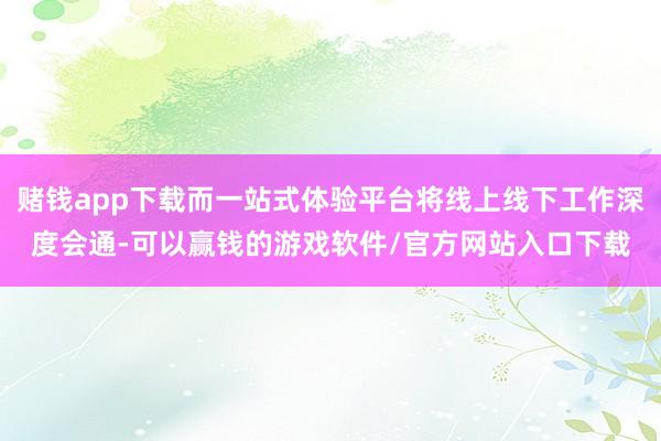 赌钱app下载而一站式体验平台将线上线下工作深度会通-可以赢钱的游戏软件/官方网站入口下载