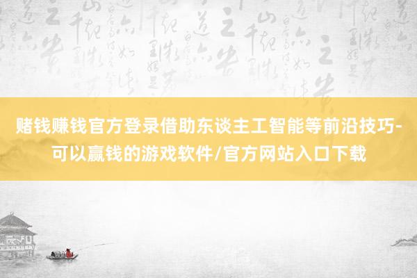 赌钱赚钱官方登录借助东谈主工智能等前沿技巧-可以赢钱的游戏软件/官方网站入口下载